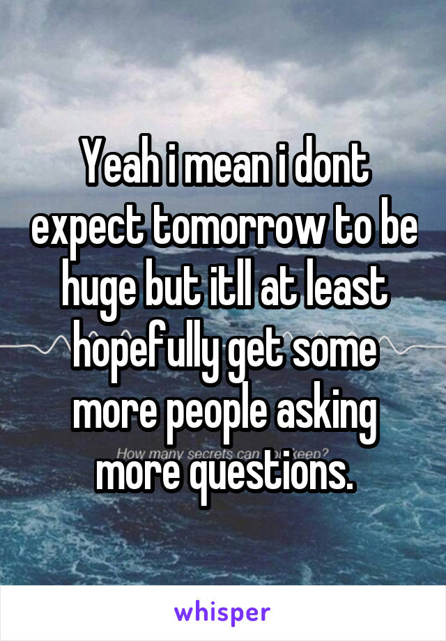 Yeah i mean i dont expect tomorrow to be huge but itll at least hopefully get some more people asking more questions.