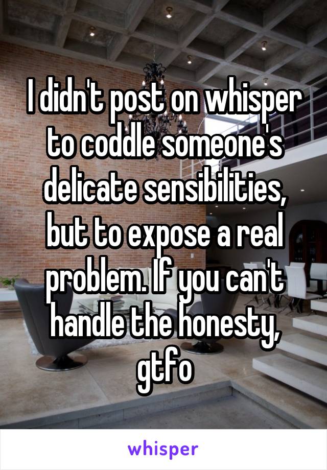 I didn't post on whisper to coddle someone's delicate sensibilities, but to expose a real problem. If you can't handle the honesty, gtfo