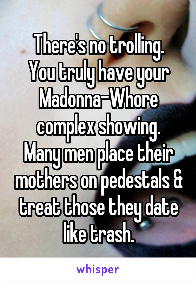 There's no trolling.
You truly have your Madonna-Whore complex showing.
Many men place their mothers on pedestals & treat those they date like trash.