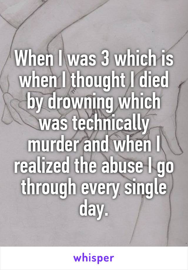 When I was 3 which is when I thought I died by drowning which was technically murder and when I realized the abuse I go through every single day.