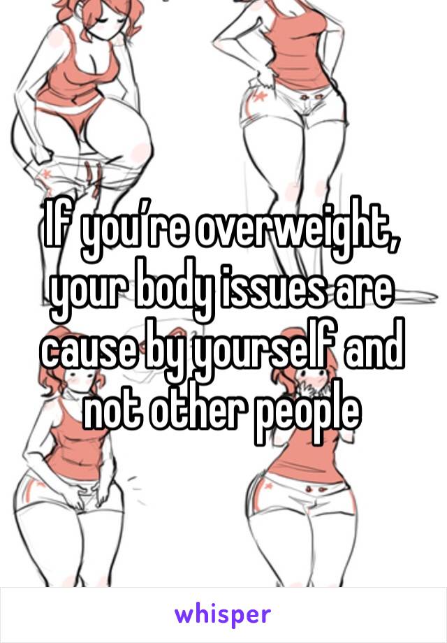 If you’re overweight, your body issues are cause by yourself and not other people 