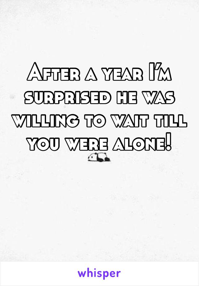 After a year I’m surprised he was willing to wait till you were alone!