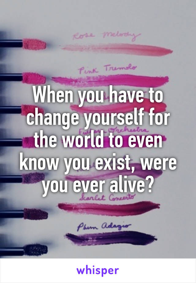 When you have to change yourself for the world to even know you exist, were you ever alive?