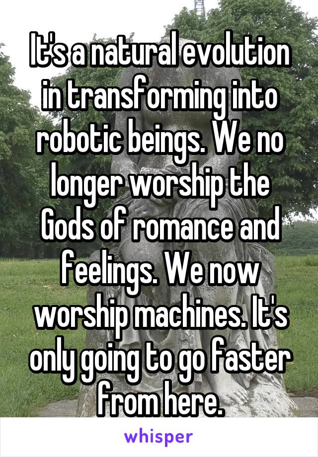 It's a natural evolution in transforming into robotic beings. We no longer worship the Gods of romance and feelings. We now worship machines. It's only going to go faster from here.