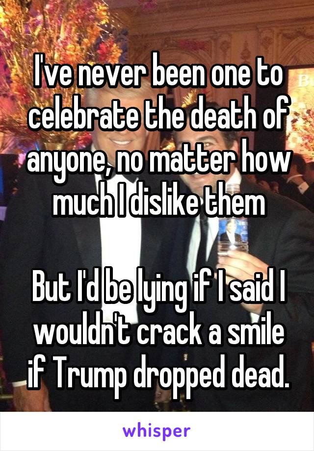 I've never been one to celebrate the death of anyone, no matter how much I dislike them

But I'd be lying if I said I wouldn't crack a smile if Trump dropped dead.