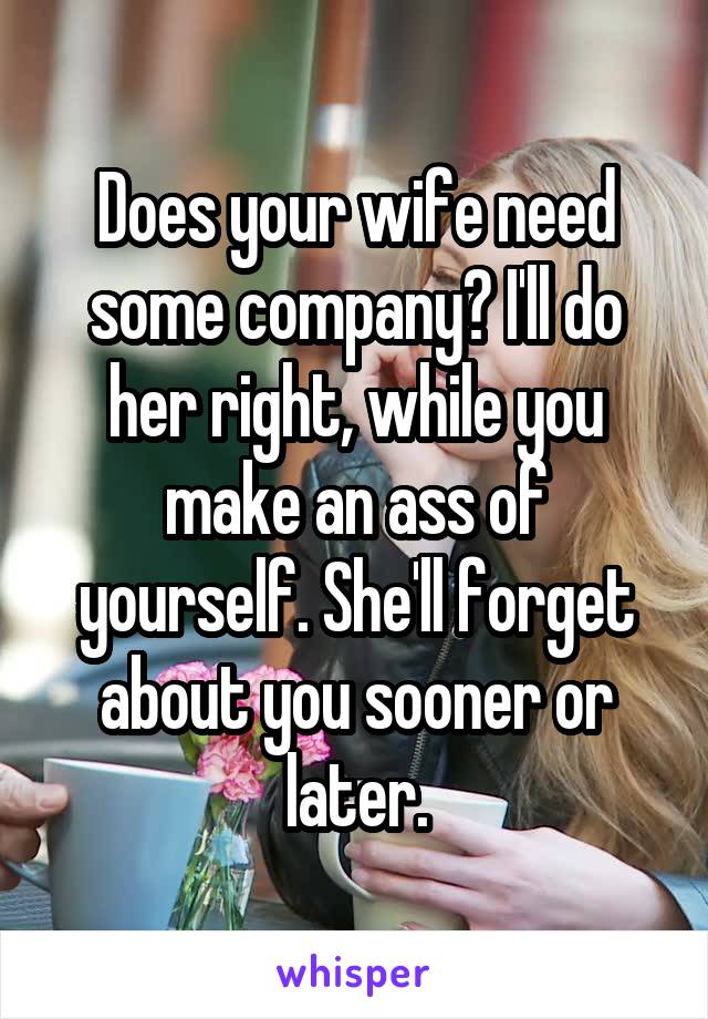 Does your wife need some company? I'll do her right, while you make an ass of yourself. She'll forget about you sooner or later.