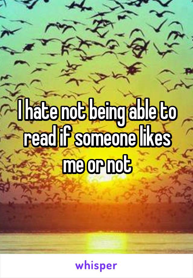 I hate not being able to read if someone likes me or not