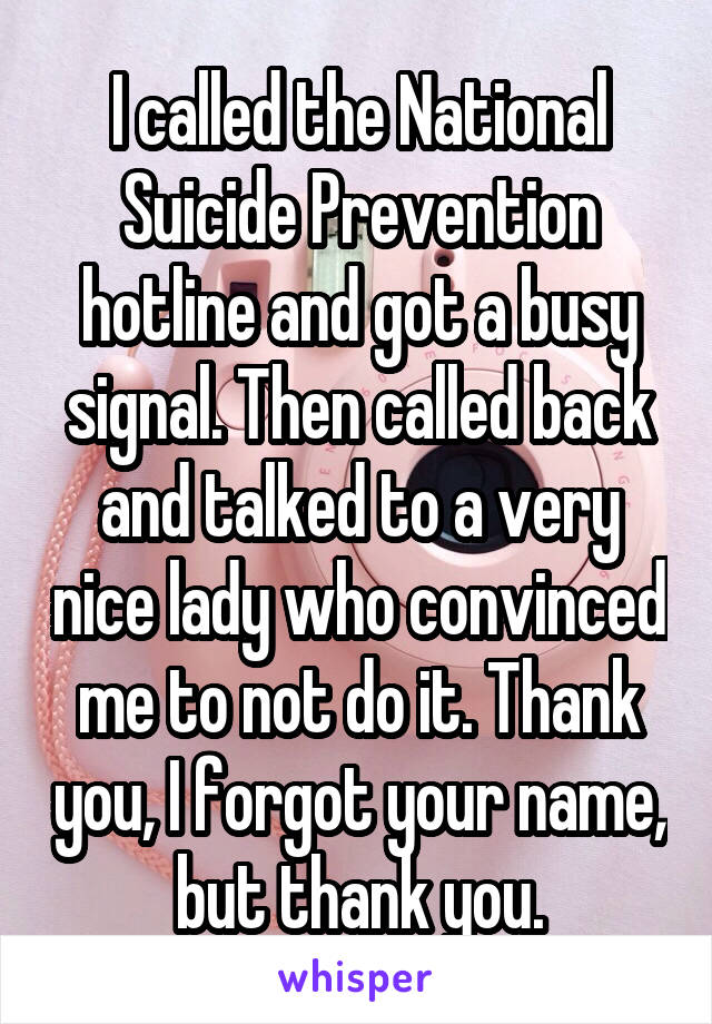 I called the National Suicide Prevention hotline and got a busy signal. Then called back and talked to a very nice lady who convinced me to not do it. Thank you, I forgot your name, but thank you.