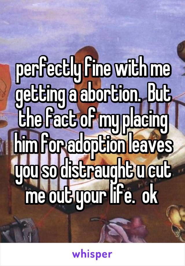 perfectly fine with me getting a abortion.  But the fact of my placing him for adoption leaves you so distraught u cut me out your life.  ok 