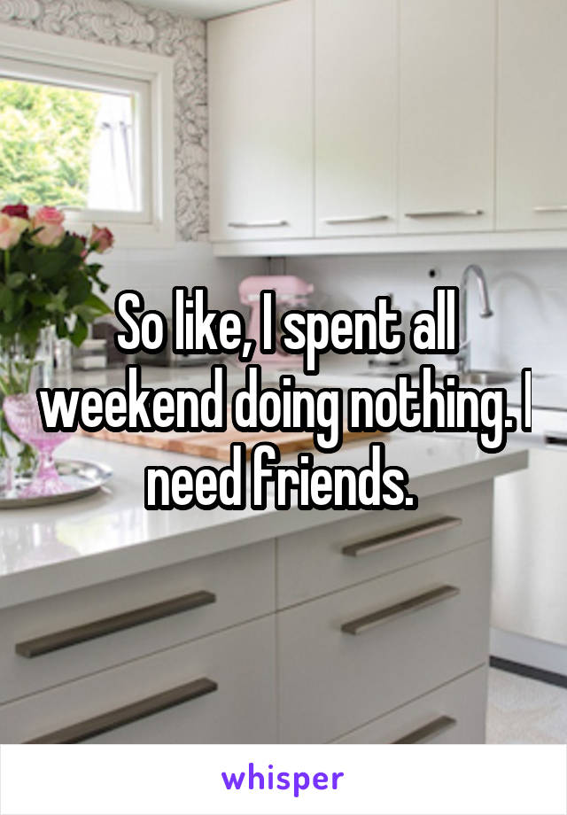 So like, I spent all weekend doing nothing. I need friends. 