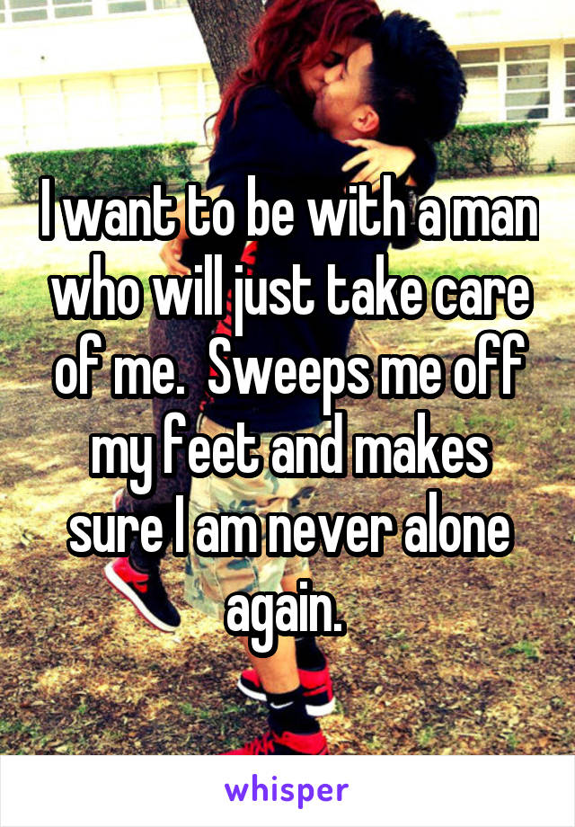 I want to be with a man who will just take care of me.  Sweeps me off my feet and makes sure I am never alone again. 