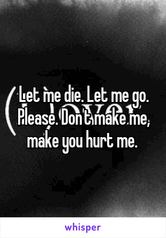 Let me die. Let me go. Please. Don't make me, make you hurt me. 