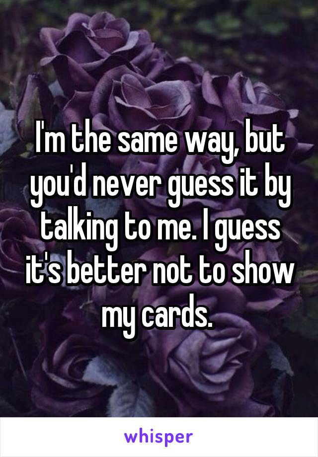 I'm the same way, but you'd never guess it by talking to me. I guess it's better not to show my cards. 