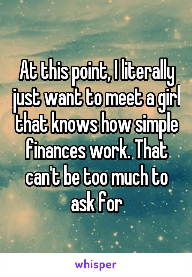 At this point, I literally just want to meet a girl that knows how simple finances work. That can't be too much to ask for