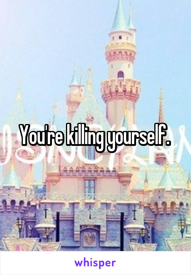 You're killing yourself. 