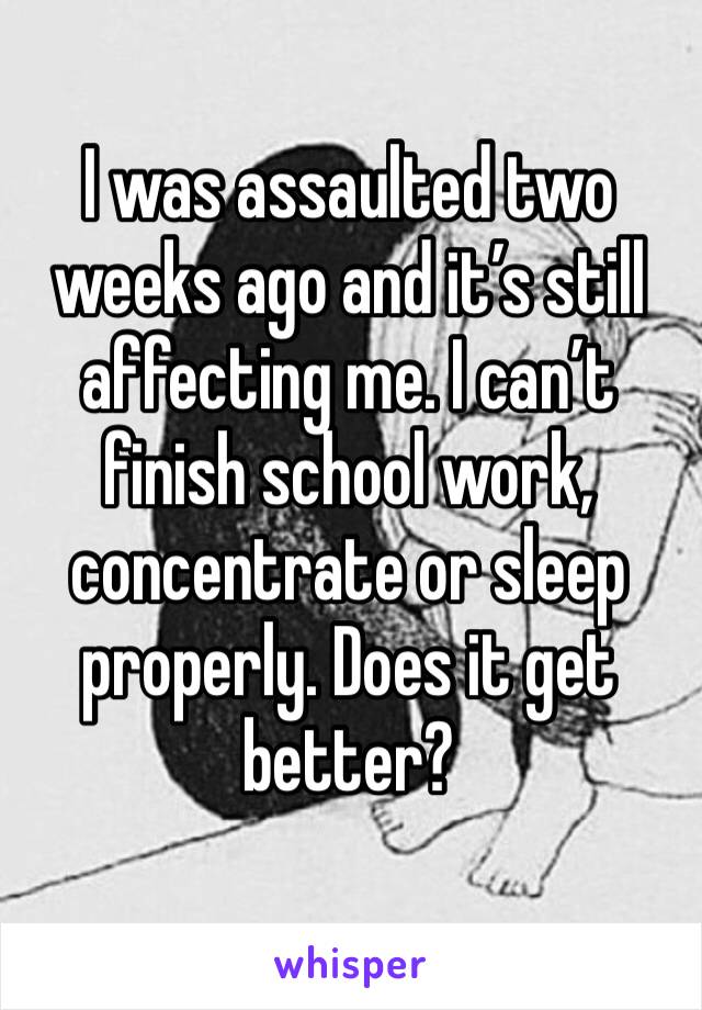 I was assaulted two weeks ago and it’s still affecting me. I can’t finish school work, concentrate or sleep properly. Does it get better?