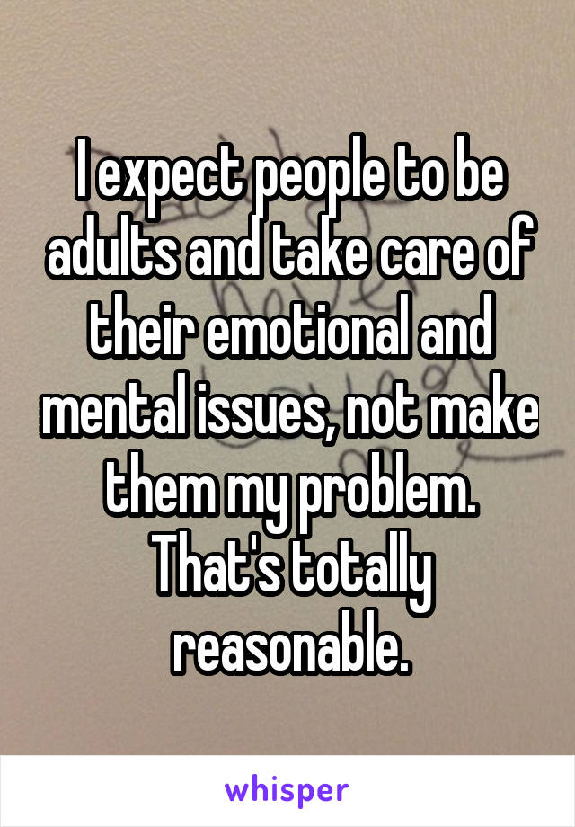 I expect people to be adults and take care of their emotional and mental issues, not make them my problem. That's totally reasonable.