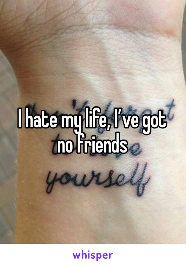 I hate my life, I’ve got no friends 