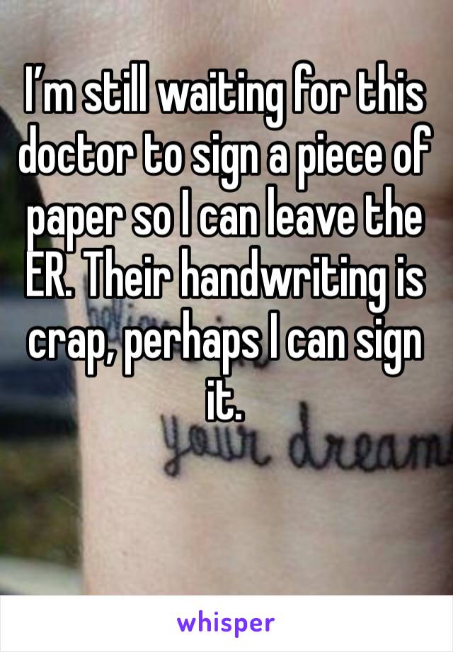 I’m still waiting for this doctor to sign a piece of paper so I can leave the ER. Their handwriting is crap, perhaps I can sign it.