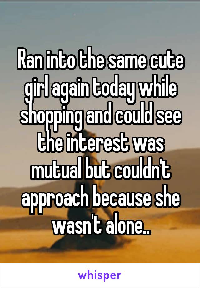 Ran into the same cute girl again today while shopping and could see the interest was mutual but couldn't approach because she wasn't alone..