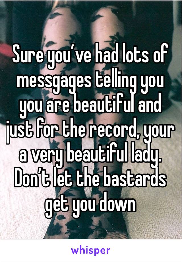 Sure you’ve had lots of messgages telling you you are beautiful and just for the record, your a very beautiful lady. Don’t let the bastards get you down 