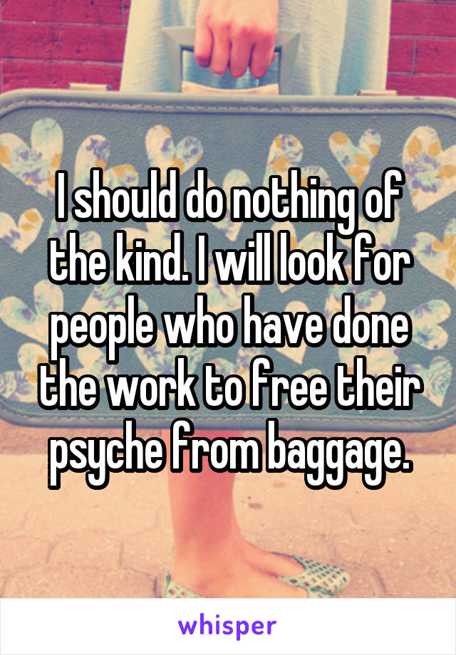 I should do nothing of the kind. I will look for people who have done the work to free their psyche from baggage.