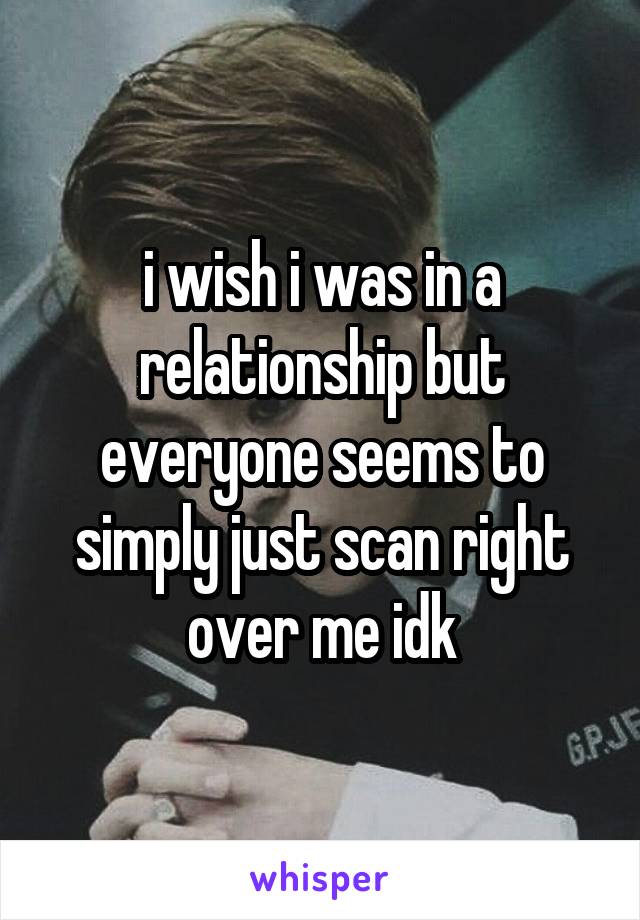 i wish i was in a relationship but everyone seems to simply just scan right over me idk