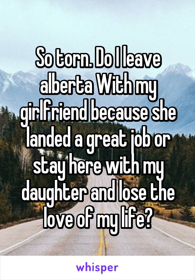 So torn. Do I leave alberta With my girlfriend because she landed a great job or stay here with my daughter and lose the love of my life?