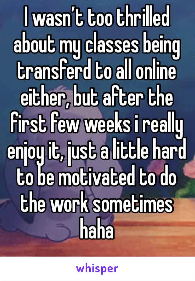 I wasn’t too thrilled about my classes being transferd to all online either, but after the first few weeks i really enjoy it, just a little hard to be motivated to do the work sometimes haha