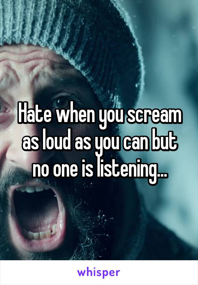 Hate when you scream as loud as you can but no one is listening...