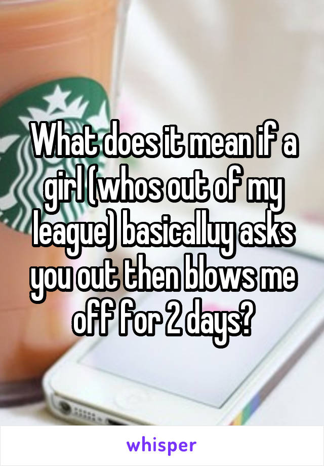 What does it mean if a girl (whos out of my league) basicalluy asks you out then blows me off for 2 days?