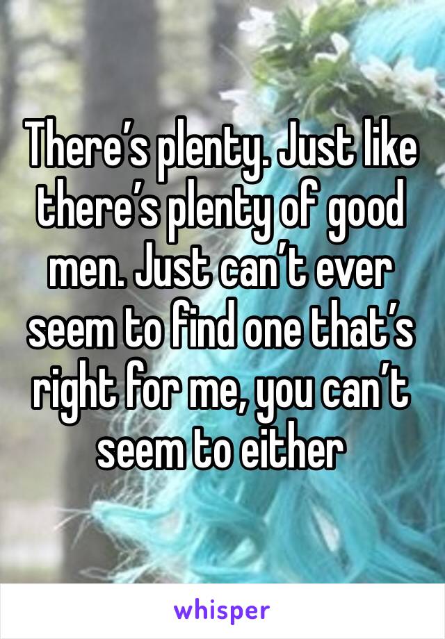 There’s plenty. Just like there’s plenty of good men. Just can’t ever seem to find one that’s right for me, you can’t seem to either 