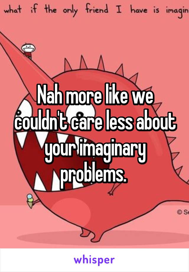 Nah more like we couldn't care less about your imaginary problems. 