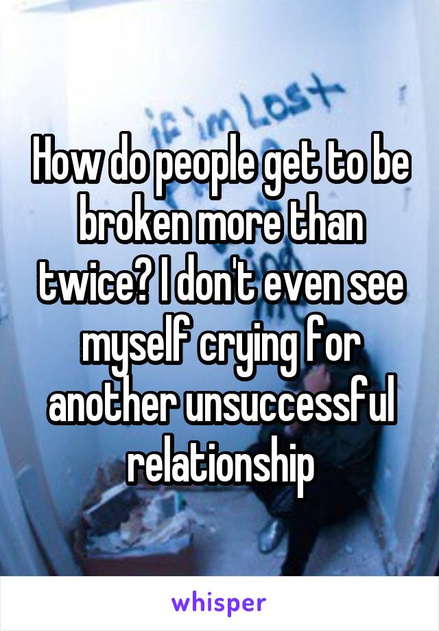 How do people get to be broken more than twice? I don't even see myself crying for another unsuccessful relationship