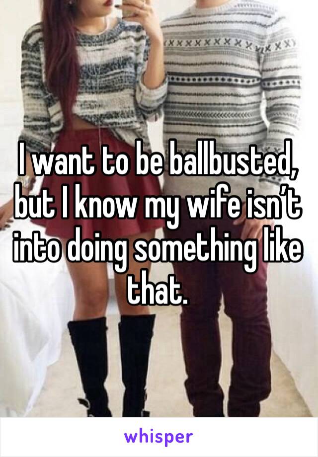 I want to be ballbusted, but I know my wife isn’t into doing something like that.