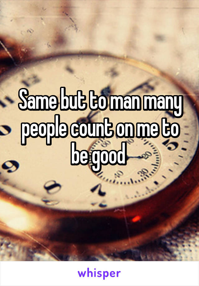 Same but to man many people count on me to be good 

