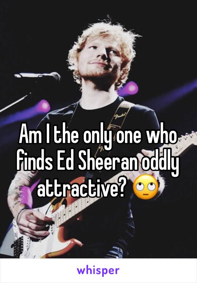 Am I the only one who finds Ed Sheeran oddly attractive? 🙄