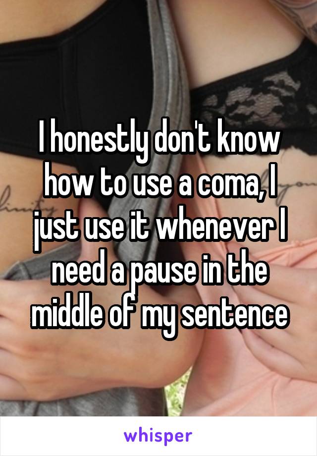 I honestly don't know how to use a coma, I just use it whenever I need a pause in the middle of my sentence