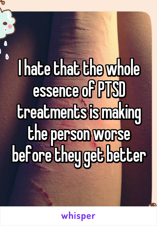 I hate that the whole essence of PTSD treatments is making the person worse before they get better