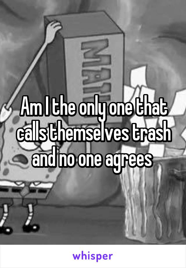 Am I the only one that calls themselves trash and no one agrees 