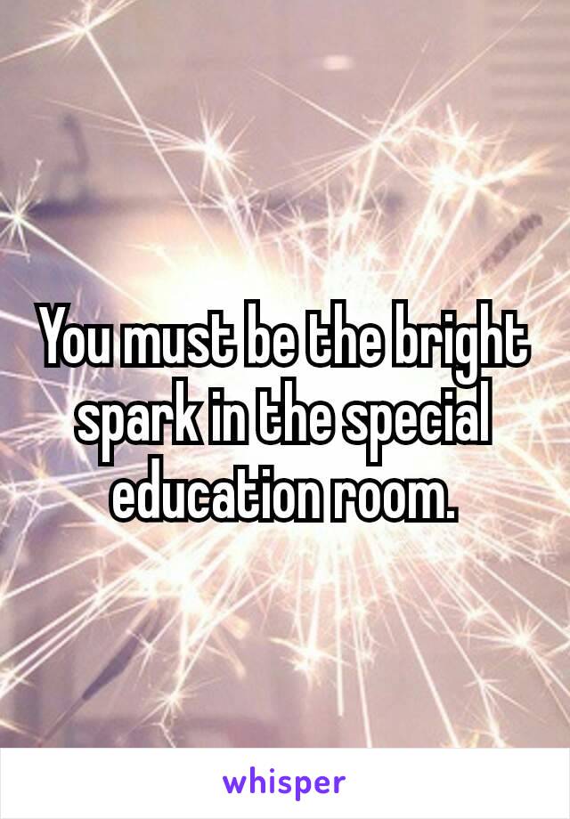 You must be the bright spark in the special education​ room.