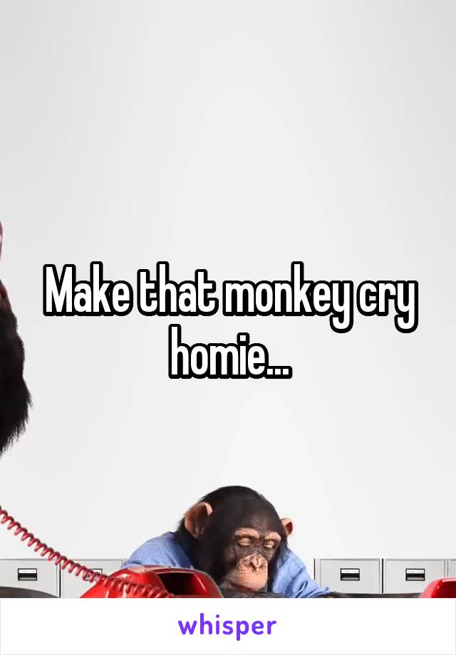 Make that monkey cry homie...