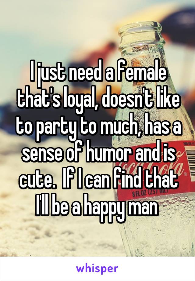 I just need a female that's loyal, doesn't like to party to much, has a sense of humor and is cute.  If I can find that I'll be a happy man 