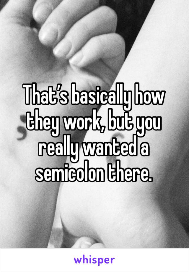 That’s basically how they work, but you really wanted a semicolon there.