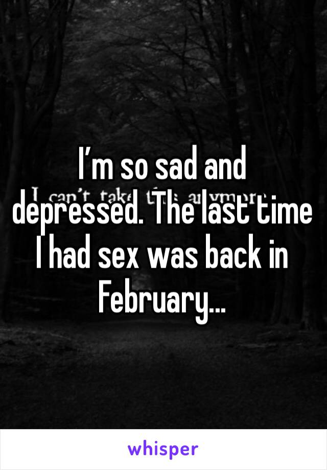 I’m so sad and depressed. The last time I had sex was back in February...