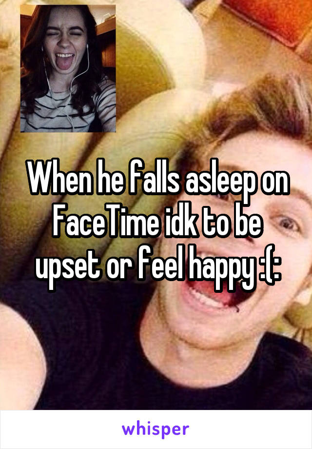 When he falls asleep on FaceTime idk to be upset or feel happy :(: