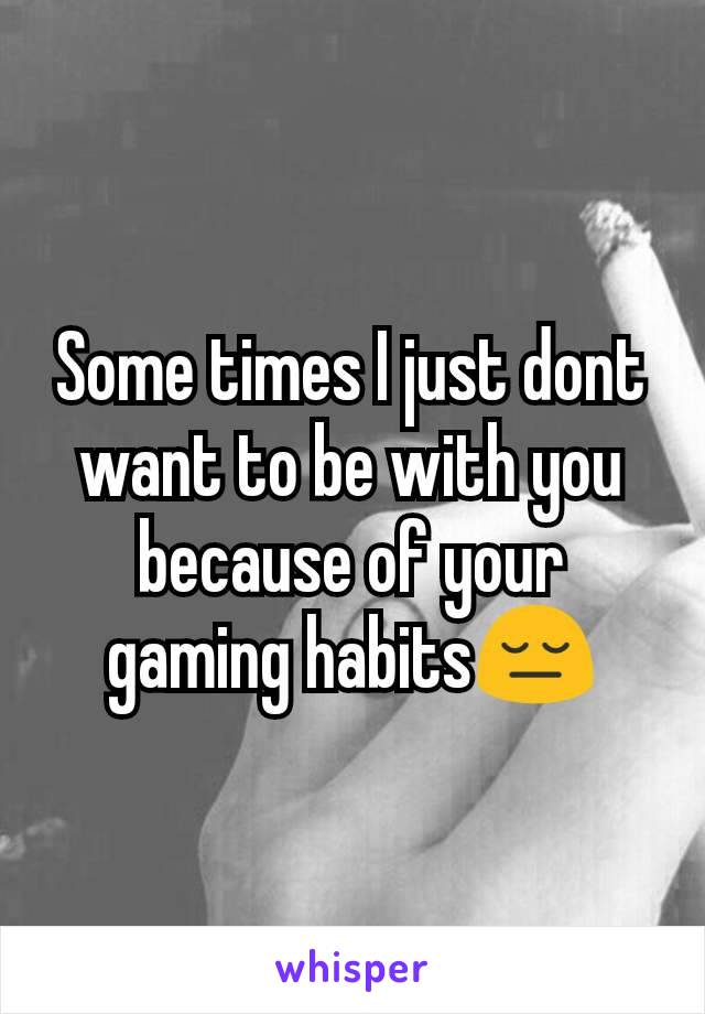 Some times I just dont want to be with you because of your gaming habits😔