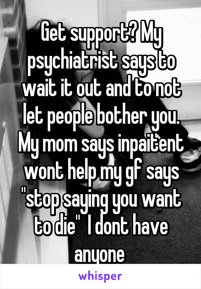 Get support? My psychiatrist says to wait it out and to not let people bother you. My mom says inpaitent wont help my gf says "stop saying you want to die"  I dont have anyone 