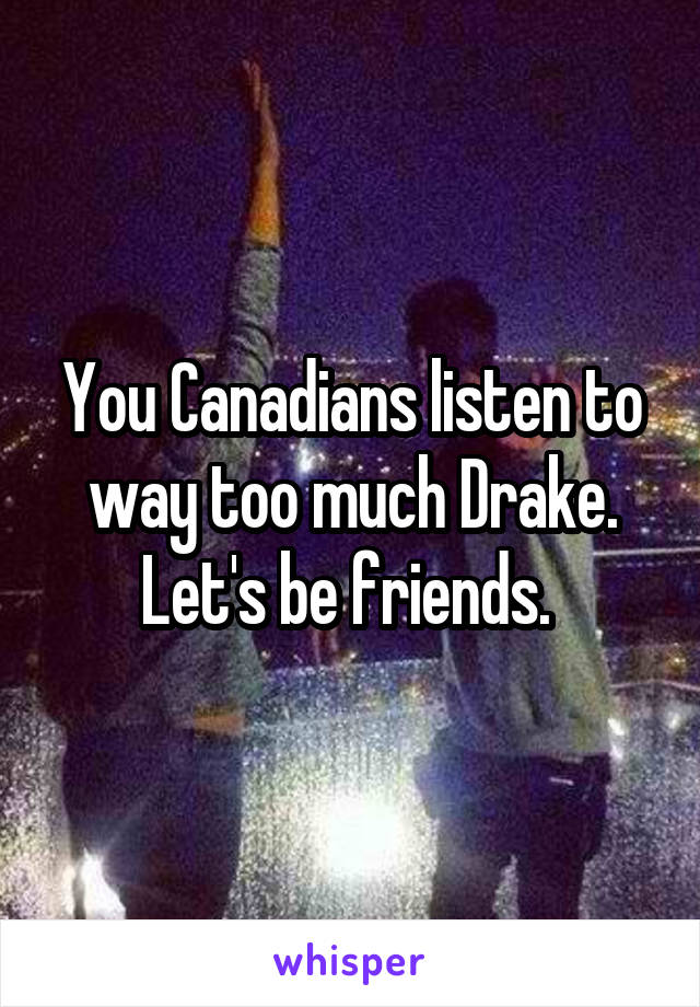You Canadians listen to way too much Drake. Let's be friends. 