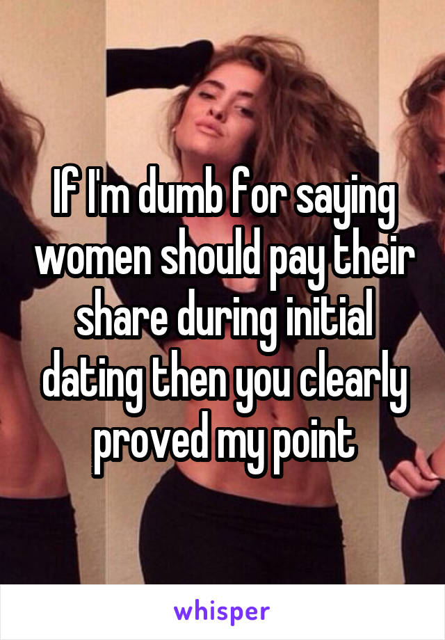 If I'm dumb for saying women should pay their share during initial dating then you clearly proved my point